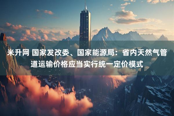 米升网 国家发改委、国家能源局：省内天然气管道运输价格应当实行统一定价模式
