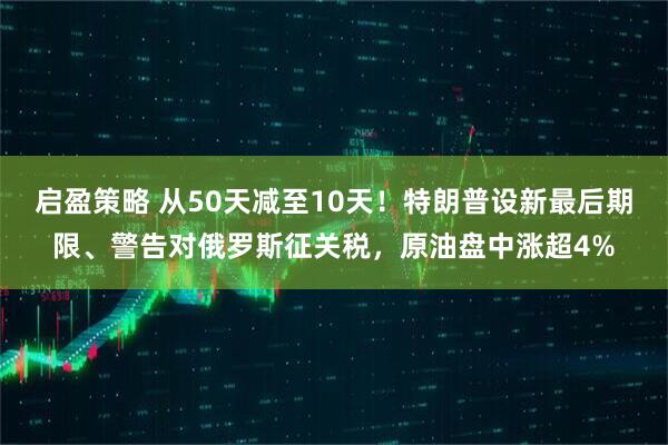 启盈策略 从50天减至10天！特朗普设新最后期限、警告对俄罗斯征关税，原油盘中涨超4%