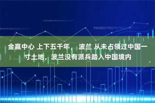 金赢中心 上下五千年， 波兰 从未占领过中国一寸土地，波兰没有派兵踏入中国境内