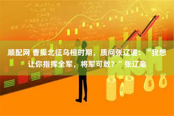 顺配网 曹操北征乌桓时期，质问张辽道：“我想让你指挥全军，将军可敢？”张辽毫