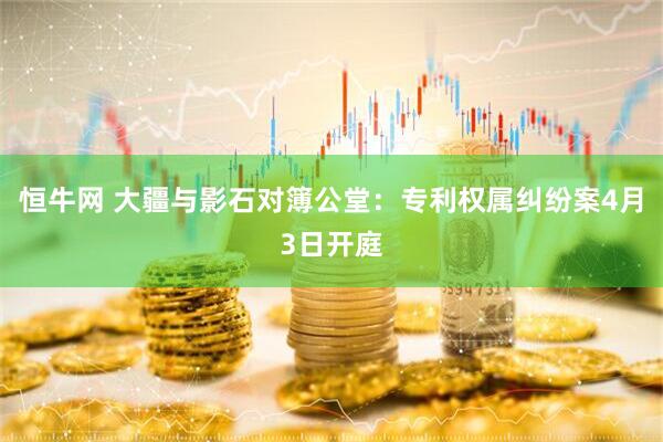 恒牛网 大疆与影石对簿公堂：专利权属纠纷案4月3日开庭