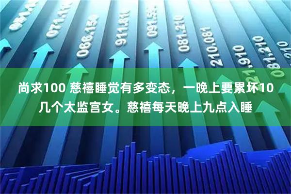 尚求100 慈禧睡觉有多变态，一晚上要累坏10几个太监宫女。慈禧每天晚上九点入睡