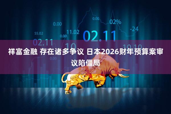 祥富金融 存在诸多争议 日本2026财年预算案审议陷僵局